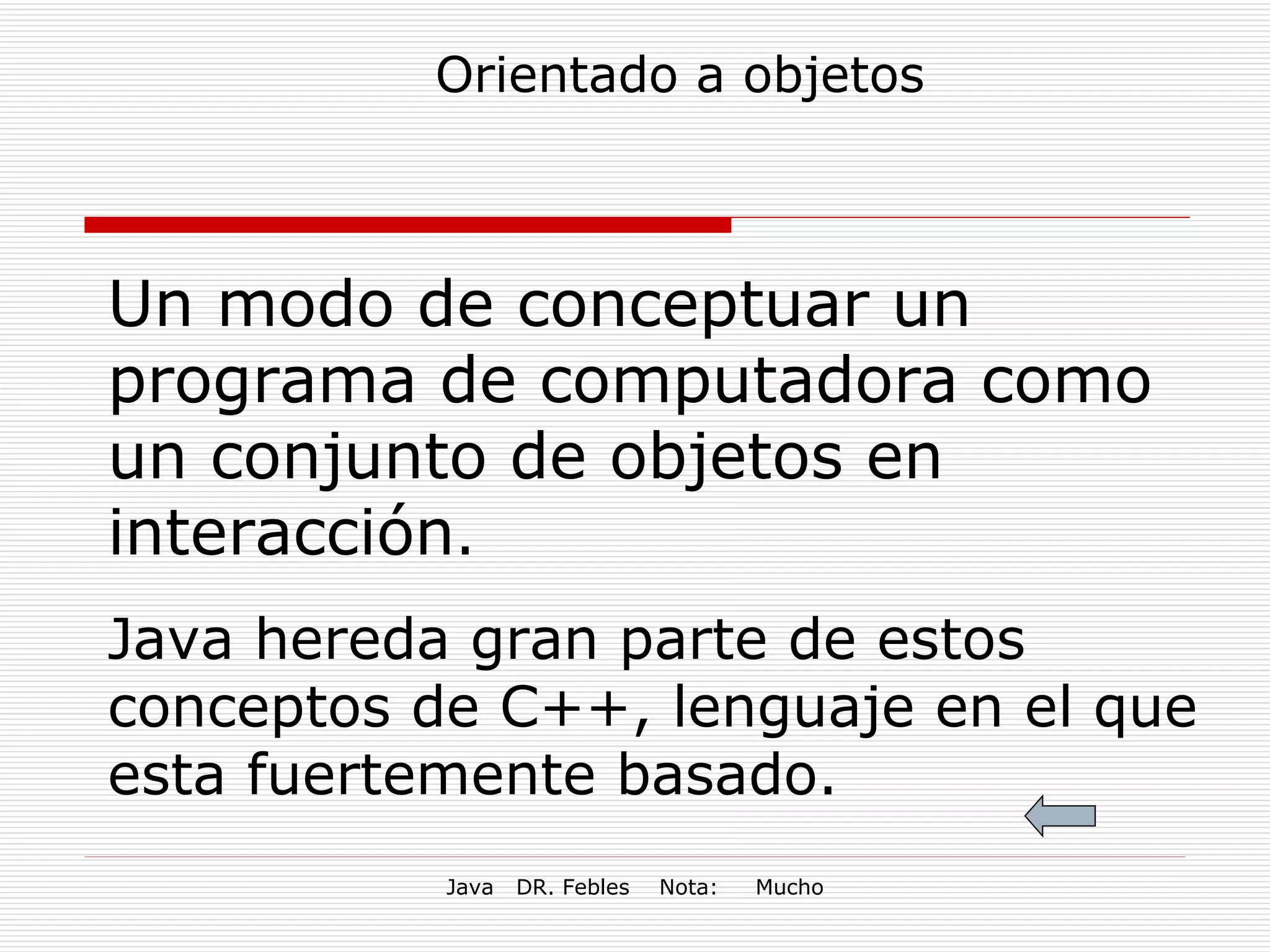 Orientado a objetos Un modo de conceptuar un programa de computadora como un conjunto de objetos en interacción . Java hereda gran parte de estos  conceptos de C++, lenguaje en el que esta fuertemente basado. 