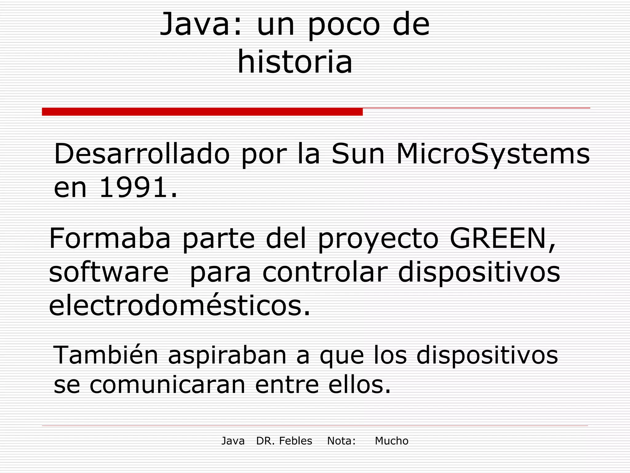 Java: un poco de historia Desarrollado por la Sun MicroSystems en 1991. Formaba parte del proyecto GREEN, software  para controlar dispositivos electrodomésticos. También aspiraban a que los dispositivos se comunicaran entre ellos. 