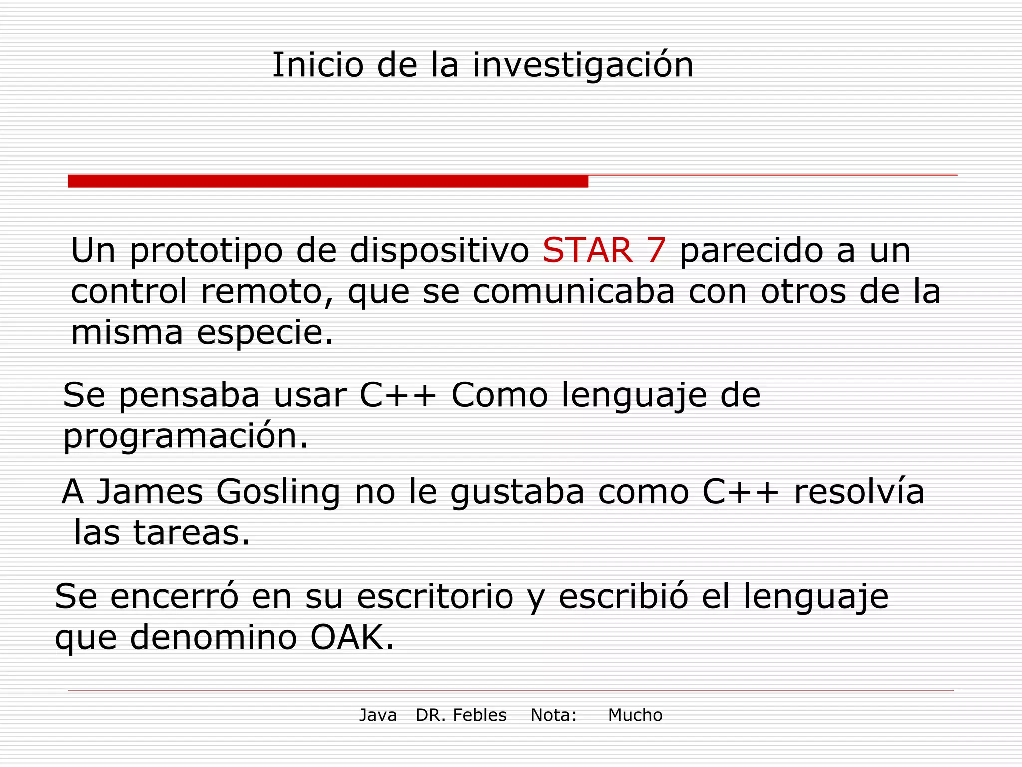 Inicio de la investigación Un prototipo de dispositivo  STAR 7  parecido a un control remoto, que se comunicaba con otros de la misma especie.  Se pensaba usar C++ Como lenguaje de programación. A James Gosling no le gustaba como C++ resolvía  las tareas. Se encerró en su escritorio y escribió el lenguaje que denomino OAK. 