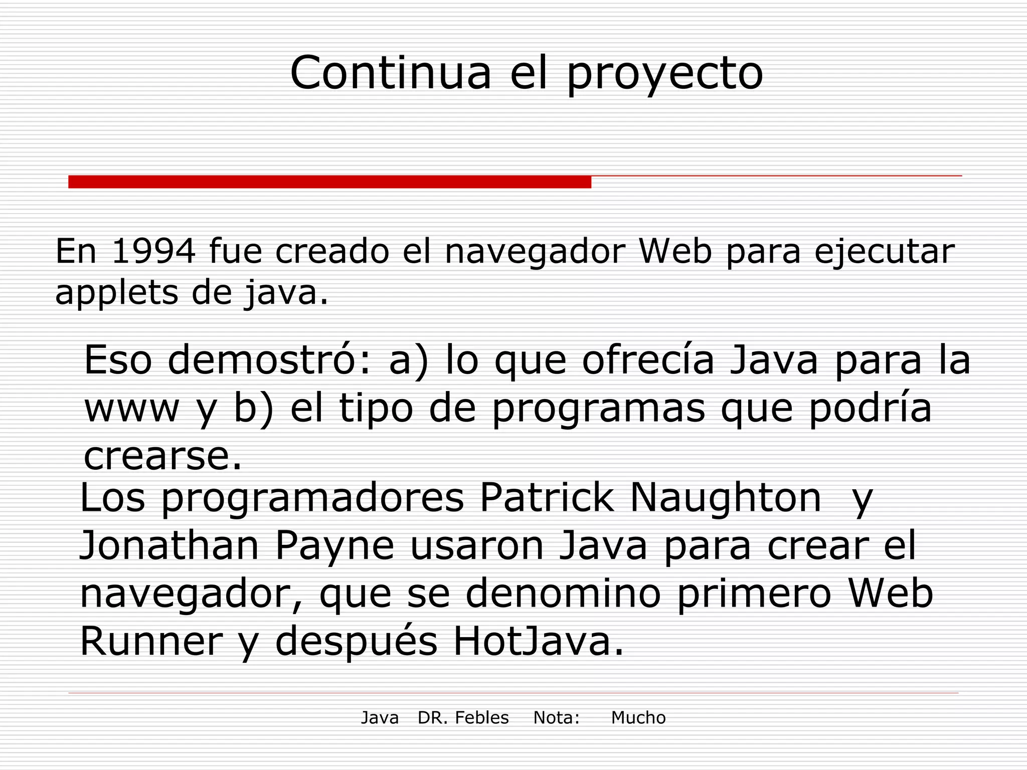 Continua el proyecto En 1994 fue creado el navegador Web para ejecutar applets de java. Eso demostró: a) lo que ofrecía Java para la www y b) el tipo de programas que podría crearse. Los programadores Patrick Naughton  y Jonathan Payne usaron Java para crear el navegador, que se denomino primero Web Runner y después HotJava. 