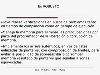 Es ROBUSTO Java realiza verificaciones en busca de problemas tanto en tiempo de compilación como en tiempo de ejecución. Maneja la memoria para eliminar las preocupaciones por parte del programador de la liberación o corrupción de memoria.  Implementa los arrays auténticos, en vez de listas enlazadas de punteros, con comprobación de límites, para evitar la posibilidad de sobreescribir o corromper memoria resultado de punteros que señalan a zonas equivocadas.  