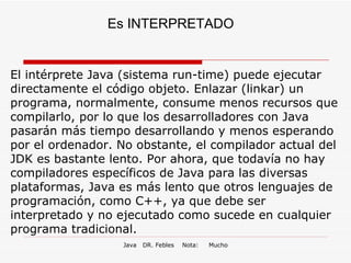 Es INTERPRETADO El intérprete Java (sistema run-time) puede ejecutar directamente el código objeto. Enlazar (linkar) un programa, normalmente, consume menos recursos que compilarlo, por lo que los desarrolladores con Java pasarán más tiempo desarrollando y menos esperando por el ordenador. No obstante, el compilador actual del JDK es bastante lento. Por ahora, que todavía no hay compiladores específicos de Java para las diversas plataformas, Java es más lento que otros lenguajes de programación, como C++, ya que debe ser interpretado y no ejecutado como sucede en cualquier programa tradicional. 