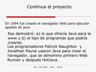 Continua el proyecto En 1994 fue creado el navegador Web para ejecutar applets de java. Eso demostró: a) lo que ofrecía Java para la www y b) el tipo de programas que podría crearse. Los programadores Patrick Naughton  y Jonathan Payne usaron Java para crear el navegador, que se denomino primero Web Runner y después HotJava. 