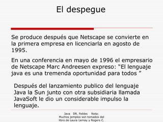 El despegue


Se produce después que Netscape se convierte en
la primera empresa en licenciarla en agosto de
1995.
En una conferencia en mayo de 1996 el empresario
de Netscape Marc Andreesen expreso: “El lenguaje
java es una tremenda oportunidad para todos ”

Después del lanzamiento publico del lenguaje
Java la Sun junto con otra subsidiaria llamada
JavaSoft le dio un considerable impulso la
lenguaje.
                     Java DR. Febles Nota:
                Muchos jemplos son tomados del
                libro de Laura Lemay y Rogers C.
 