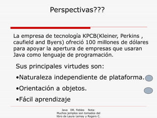 Perspectivas???


La empresa de tecnología KPCB(Kleiner, Perkins ,
caufield and Byers) ofreció 100 millones de dólares
para apoyar la apertura de empresas que usaran
Java como lenguaje de programación.

Sus principales virtudes son:
•Naturaleza independiente de plataforma.
•Orientación a objetos.
•Fácil aprendizaje
                     Java DR. Febles Nota:
                Muchos jemplos son tomados del
                libro de Laura Lemay y Rogers C.
 