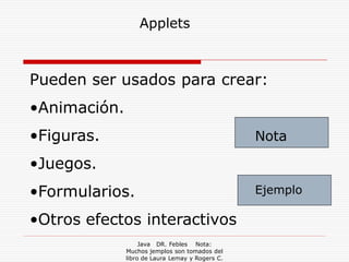 Applets



Pueden ser usados para crear:
•Animación.
•Figuras.                                        Nota

•Juegos.
•Formularios.                                    Ejemplo

•Otros efectos interactivos
                   Java DR. Febles Nota:
              Muchos jemplos son tomados del
              libro de Laura Lemay y Rogers C.
 