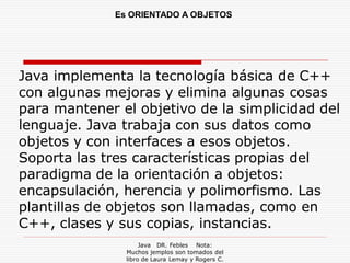 Es ORIENTADO A OBJETOS




Java implementa la tecnología básica de C++
con algunas mejoras y elimina algunas cosas
para mantener el objetivo de la simplicidad del
lenguaje. Java trabaja con sus datos como
objetos y con interfaces a esos objetos.
Soporta las tres características propias del
paradigma de la orientación a objetos:
encapsulación, herencia y polimorfismo. Las
plantillas de objetos son llamadas, como en
C++, clases y sus copias, instancias.
                     Java DR. Febles Nota:
                Muchos jemplos son tomados del
                libro de Laura Lemay y Rogers C.
 