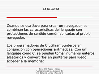 Es SEGURO




Cuando se usa Java para crear un navegador, se
combinan las características del lenguaje con
protecciones de sentido común aplicadas al propio
navegador.

Los programadores de C utilizan punteros en
conjunción con operaciones aritméticas. Con un
lenguaje como C, se pueden tomar números enteros
aleatorios y convertirlos en punteros para luego
acceder a la memoria:

                     Java DR. Febles Nota:
                Muchos jemplos son tomados del
                libro de Laura Lemay y Rogers C.
 