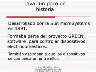 Java: un poco de
            historia

Desarrollado por la Sun MicroSystems
en 1991.
Formaba parte del proyecto GREEN,
software para controlar dispositivos
electrodomésticos.
También aspiraban a que los dispositivos
se comunicaran entre ellos.

                  Java DR. Febles Nota:
             Muchos jemplos son tomados del
             libro de Laura Lemay y Rogers C.
 