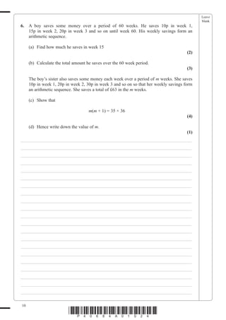 Leave
                                                                                             blank
6.   A boy saves some money over a period of 60 weeks. He saves 10p in week 1,
     15p in week 2, 20p in week 3 and so on until week 60. His weekly savings form an
     arithmetic sequence.

     (a) Find how much he saves in week 15
                                                                                       (2)

     (b) Calculate the total amount he saves over the 60 week period.
                                                                                       (3)

     The boy’s sister also saves some money each week over a period of m weeks. She saves
     10p in week 1, 20p in week 2, 30p in week 3 and so on so that her weekly savings form
     an arithmetic sequence. She saves a total of £63 in the m weeks.

     (c) Show that

                                    m(m + 1) = 35 × 36
                                                                                       (4)

     (d) Hence write down the value of m.
                                                                                       (1)
___________________________________________________________________________
___________________________________________________________________________
___________________________________________________________________________
___________________________________________________________________________
___________________________________________________________________________
___________________________________________________________________________
___________________________________________________________________________
___________________________________________________________________________
___________________________________________________________________________
___________________________________________________________________________
___________________________________________________________________________
___________________________________________________________________________
___________________________________________________________________________
___________________________________________________________________________
___________________________________________________________________________
___________________________________________________________________________
___________________________________________________________________________
___________________________________________________________________________
___________________________________________________________________________
___________________________________________________________________________
___________________________________________________________________________

10
                          *P40684A01024*
 