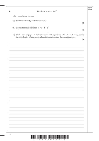 Leave
                                                                                                  blank
8.                                 4x – 5 – x2 = q – (x + p)2

     where p and q are integers.

     (a) Find the value of p and the value of q.
                                                                                            (3)

     (b) Calculate the discriminant of 4x – 5 – x2
                                                                                            (2)

     (c) On the axes on page 17, sketch the curve with equation y = 4x – 5 – x2 showing clearly
         the coordinates of any points where the curve crosses the coordinate axes.
                                                                                            (3)
___________________________________________________________________________
___________________________________________________________________________
___________________________________________________________________________
___________________________________________________________________________
___________________________________________________________________________
___________________________________________________________________________
___________________________________________________________________________
___________________________________________________________________________
___________________________________________________________________________
___________________________________________________________________________
___________________________________________________________________________
___________________________________________________________________________
___________________________________________________________________________
___________________________________________________________________________
___________________________________________________________________________
___________________________________________________________________________
___________________________________________________________________________
___________________________________________________________________________
___________________________________________________________________________
___________________________________________________________________________
___________________________________________________________________________
___________________________________________________________________________
___________________________________________________________________________
___________________________________________________________________________
___________________________________________________________________________
___________________________________________________________________________
___________________________________________________________________________

16
                           *P40684A01624*
 