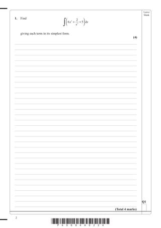 Leave
                                                                                blank
1.   Find
                                      ∫
                                           2 2        
                                           6 x + 2 + 5 dx
                                                      
                                                 x

     giving each term in its simplest form.
                                                                          (4)
___________________________________________________________________________
___________________________________________________________________________
___________________________________________________________________________
___________________________________________________________________________
___________________________________________________________________________
___________________________________________________________________________
___________________________________________________________________________
___________________________________________________________________________
___________________________________________________________________________
___________________________________________________________________________
___________________________________________________________________________
___________________________________________________________________________
___________________________________________________________________________
___________________________________________________________________________
___________________________________________________________________________
___________________________________________________________________________
___________________________________________________________________________
___________________________________________________________________________
___________________________________________________________________________
___________________________________________________________________________
___________________________________________________________________________
___________________________________________________________________________
___________________________________________________________________________
___________________________________________________________________________
___________________________________________________________________________
___________________________________________________________________________
___________________________________________________________________________
___________________________________________________________________________
___________________________________________________________________________
___________________________________________________________________________
                                                                                Q1
___________________________________________________________________________
                                                              (Total 4 marks)

2
                            *P40684A0224*
 