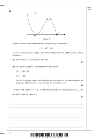 Leave
                                                                                                      blank
10.
                                  y


                                                  (3, 27)
                           C




                                                                A
                                  O                                       x
                                             Figure 1

      Figure 1 shows a sketch of the curve C with equation y = f(x) where

                                         f (x) = x2(9 – 2x)

      There is a minimum at the origin, a maximum at the point (3, 27) and C cuts the x-axis at
      the point A.

      (a) Write down the coordinates of the point A.
                                                                                               (1)

      (b) On separate diagrams sketch the curve with equation

          (i) y = f(x + 3)

          (ii) y = f(3x)

          On each sketch you should indicate clearly the coordinates of the maximum point and
          any points where the curves cross or meet the coordinate axes.
                                                                                           (6)

      The curve with equation y = f (x) + k, where k is a constant, has a maximum point at (3, 10).

      (c) Write down the value of k.
                                                                                               (1)
___________________________________________________________________________
___________________________________________________________________________
___________________________________________________________________________
___________________________________________________________________________
___________________________________________________________________________
___________________________________________________________________________
___________________________________________________________________________
___________________________________________________________________________
___________________________________________________________________________


22
                               *P40684A02224*
 