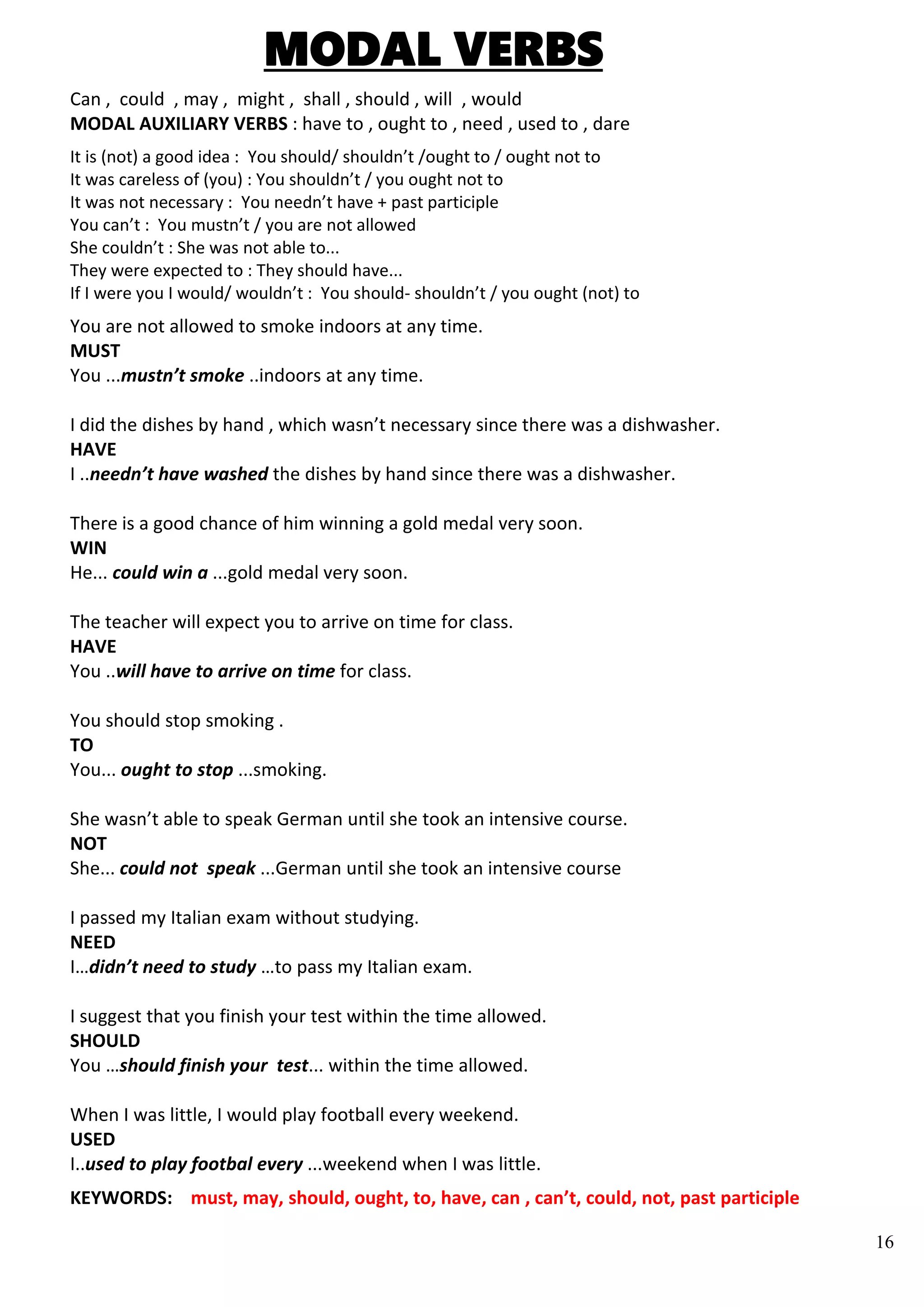16
MODAL VERBS
Can , could , may , might , shall , should , will , would
MODAL AUXILIARY VERBS : have to , ought to , need , used to , dare
It is (not) a good idea : You should/ shouldn’t /ought to / ought not to
It was careless of (you) : You shouldn’t / you ought not to
It was not necessary : You needn’t have + past participle
You can’t : You mustn’t / you are not allowed
She couldn’t : She was not able to...
They were expected to : They should have...
If I were you I would/ wouldn’t : You should- shouldn’t / you ought (not) to
You are not allowed to smoke indoors at any time.
MUST
You ...mustn’t smoke ..indoors at any time.
I did the dishes by hand , which wasn’t necessary since there was a dishwasher.
HAVE
I ..needn’t have washed the dishes by hand since there was a dishwasher.
There is a good chance of him winning a gold medal very soon.
WIN
He... could win a ...gold medal very soon.
The teacher will expect you to arrive on time for class.
HAVE
You ..will have to arrive on time for class.
You should stop smoking .
TO
You... ought to stop ...smoking.
She wasn’t able to speak German until she took an intensive course.
NOT
She... could not speak ...German until she took an intensive course
I passed my Italian exam without studying.
NEED
I…didn’t need to study …to pass my Italian exam.
I suggest that you finish your test within the time allowed.
SHOULD
You …should finish your test... within the time allowed.
When I was little, I would play football every weekend.
USED
I..used to play footbal every ...weekend when I was little.
KEYWORDS: must, may, should, ought, to, have, can , can’t, could, not, past participle
 