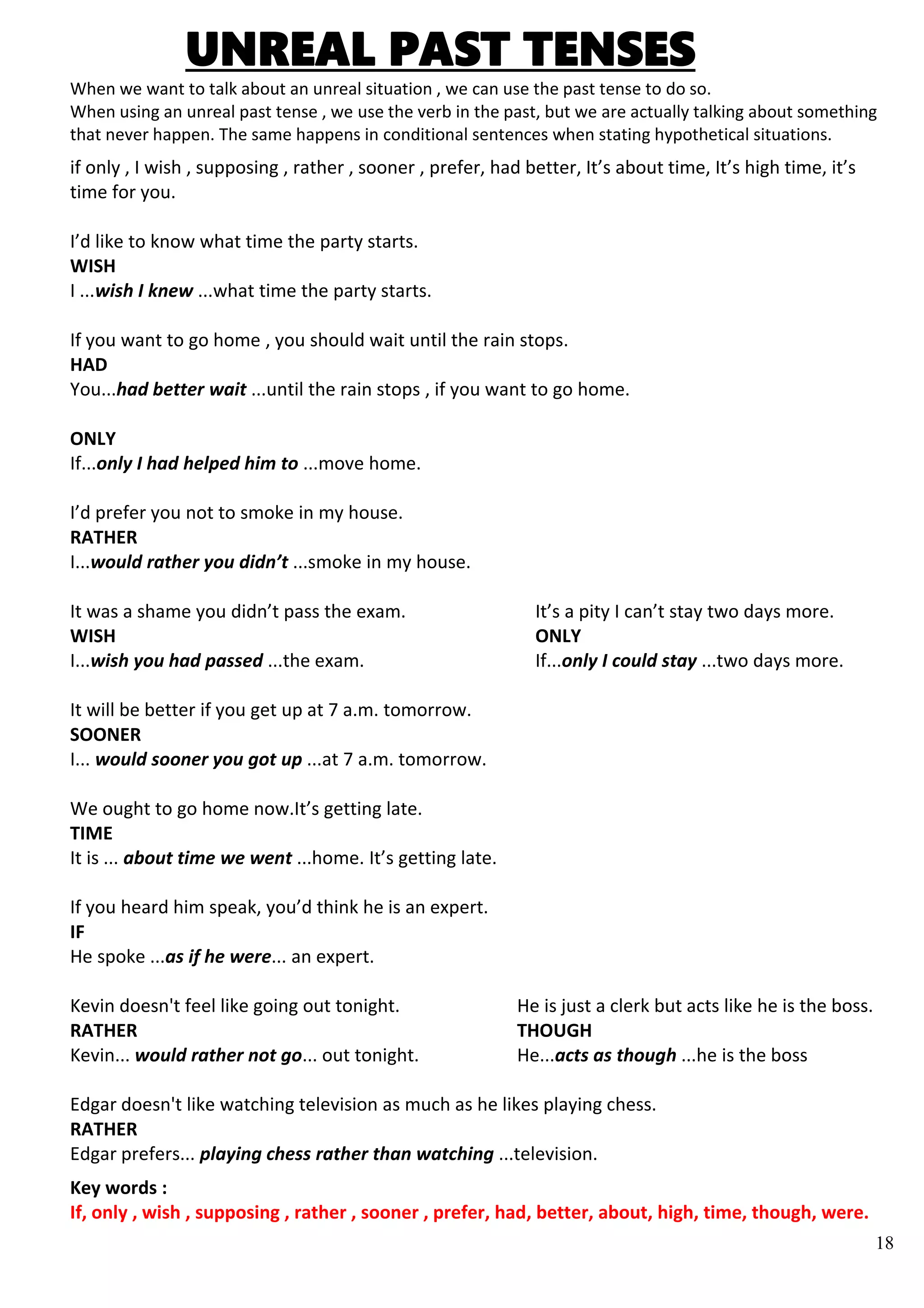 18
UNREAL PAST TENSES
When we want to talk about an unreal situation , we can use the past tense to do so.
When using an unreal past tense , we use the verb in the past, but we are actually talking about something
that never happen. The same happens in conditional sentences when stating hypothetical situations.
if only , I wish , supposing , rather , sooner , prefer, had better, It’s about time, It’s high time, it’s
time for you.
I’d like to know what time the party starts.
WISH
I ...wish I knew ...what time the party starts.
If you want to go home , you should wait until the rain stops.
HAD
You...had better wait ...until the rain stops , if you want to go home.
ONLY
If...only I had helped him to ...move home.
I’d prefer you not to smoke in my house.
RATHER
I...would rather you didn’t ...smoke in my house.
It was a shame you didn’t pass the exam. It’s a pity I can’t stay two days more.
WISH ONLY
I...wish you had passed ...the exam. If...only I could stay ...two days more.
It will be better if you get up at 7 a.m. tomorrow.
SOONER
I... would sooner you got up ...at 7 a.m. tomorrow.
We ought to go home now.It’s getting late.
TIME
It is ... about time we went ...home. It’s getting late.
If you heard him speak, you’d think he is an expert.
IF
He spoke ...as if he were... an expert.
Kevin doesn't feel like going out tonight. He is just a clerk but acts like he is the boss.
RATHER THOUGH
Kevin... would rather not go... out tonight. He...acts as though ...he is the boss
Edgar doesn't like watching television as much as he likes playing chess.
RATHER
Edgar prefers... playing chess rather than watching ...television.
Key words :
If, only , wish , supposing , rather , sooner , prefer, had, better, about, high, time, though, were.
 
