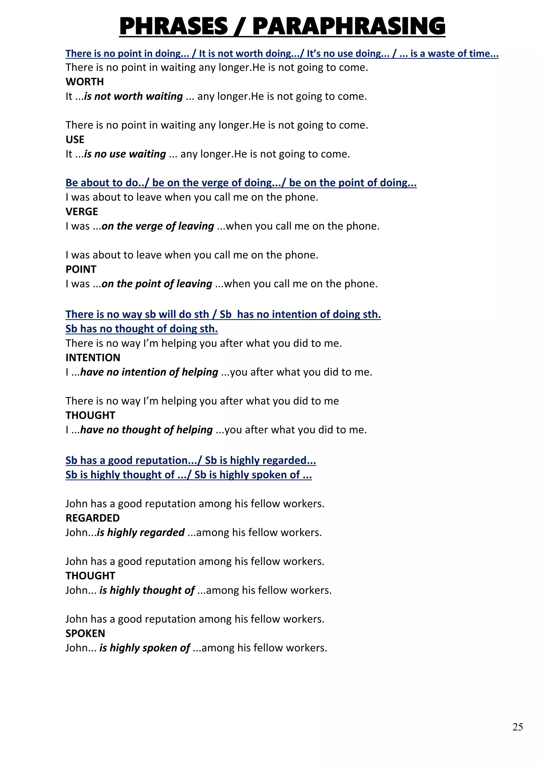 25
PHRASES / PARAPHRASING
There is no point in doing... / It is not worth doing.../ It’s no use doing... / ... is a waste of time...
There is no point in waiting any longer.He is not going to come.
WORTH
It ...is not worth waiting ... any longer.He is not going to come.
There is no point in waiting any longer.He is not going to come.
USE
It ...is no use waiting ... any longer.He is not going to come.
Be about to do../ be on the verge of doing.../ be on the point of doing...
I was about to leave when you call me on the phone.
VERGE
I was ...on the verge of leaving ...when you call me on the phone.
I was about to leave when you call me on the phone.
POINT
I was ...on the point of leaving ...when you call me on the phone.
There is no way sb will do sth / Sb has no intention of doing sth.
Sb has no thought of doing sth.
There is no way I’m helping you after what you did to me.
INTENTION
I ...have no intention of helping ...you after what you did to me.
There is no way I’m helping you after what you did to me
THOUGHT
I ...have no thought of helping ...you after what you did to me.
Sb has a good reputation.../ Sb is highly regarded...
Sb is highly thought of .../ Sb is highly spoken of ...
John has a good reputation among his fellow workers.
REGARDED
John...is highly regarded ...among his fellow workers.
John has a good reputation among his fellow workers.
THOUGHT
John... is highly thought of ...among his fellow workers.
John has a good reputation among his fellow workers.
SPOKEN
John... is highly spoken of ...among his fellow workers.
 