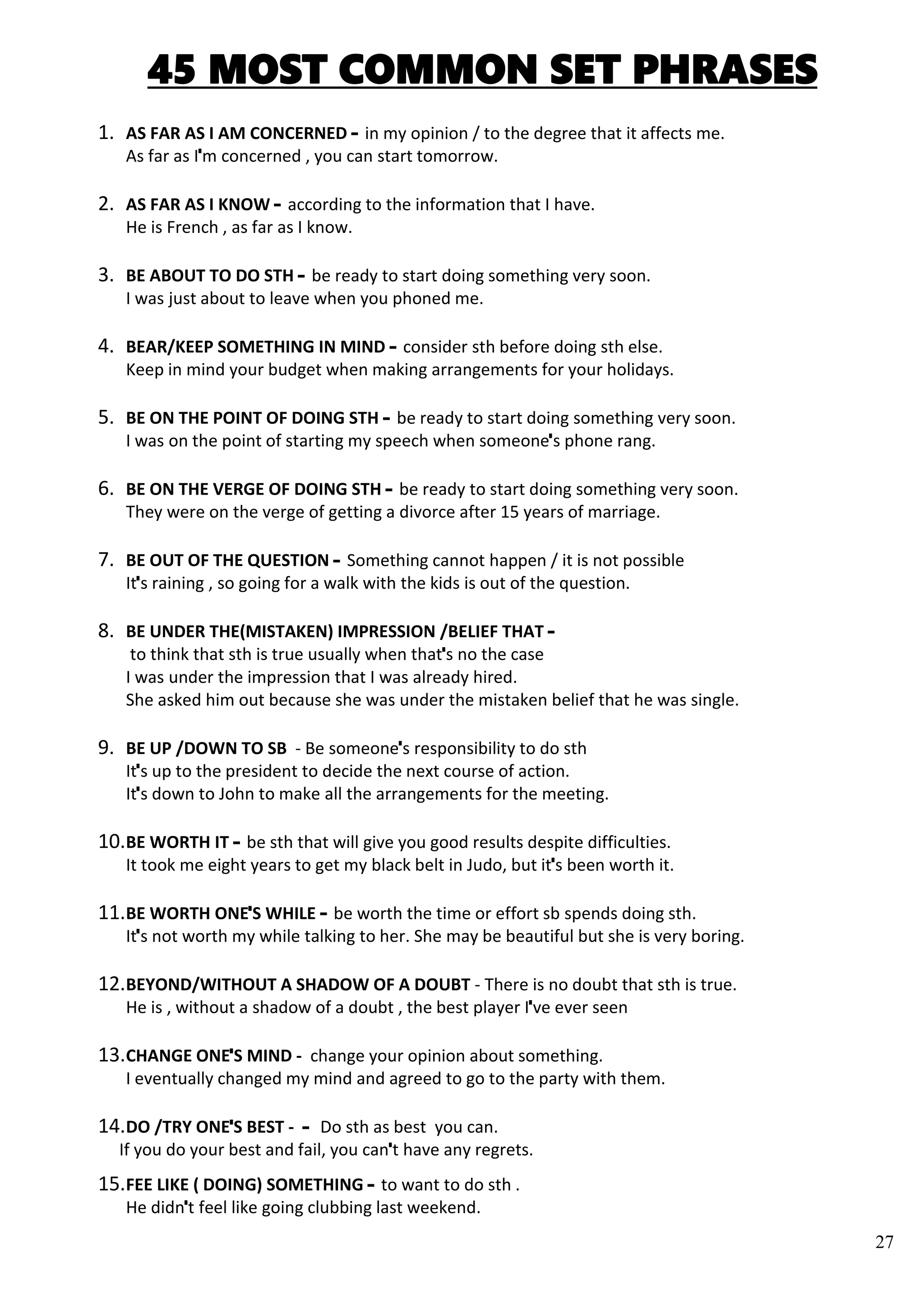 27
45 MOST COMMON SET PHRASES
1. AS FAR AS I AM CONCERNED – in my opinion / to the degree that it affects me.
As far as I’m concerned , you can start tomorrow.
2. AS FAR AS I KNOW – according to the information that I have.
He is French , as far as I know.
3. BE ABOUT TO DO STH – be ready to start doing something very soon.
I was just about to leave when you phoned me.
4. BEAR/KEEP SOMETHING IN MIND – consider sth before doing sth else.
Keep in mind your budget when making arrangements for your holidays.
5. BE ON THE POINT OF DOING STH – be ready to start doing something very soon.
I was on the point of starting my speech when someone’s phone rang.
6. BE ON THE VERGE OF DOING STH – be ready to start doing something very soon.
They were on the verge of getting a divorce after 15 years of marriage.
7. BE OUT OF THE QUESTION – Something cannot happen / it is not possible
It’s raining , so going for a walk with the kids is out of the question.
8. BE UNDER THE(MISTAKEN) IMPRESSION /BELIEF THAT –
to think that sth is true usually when that’s no the case
I was under the impression that I was already hired.
She asked him out because she was under the mistaken belief that he was single.
9. BE UP /DOWN TO SB - Be someone’s responsibility to do sth
It’s up to the president to decide the next course of action.
It’s down to John to make all the arrangements for the meeting.
10.BE WORTH IT – be sth that will give you good results despite difficulties.
It took me eight years to get my black belt in Judo, but it’s been worth it.
11.BE WORTH ONE’S WHILE – be worth the time or effort sb spends doing sth.
It’s not worth my while talking to her. She may be beautiful but she is very boring.
12.BEYOND/WITHOUT A SHADOW OF A DOUBT - There is no doubt that sth is true.
He is , without a shadow of a doubt , the best player I’ve ever seen
13.CHANGE ONE’S MIND - change your opinion about something.
I eventually changed my mind and agreed to go to the party with them.
14.DO /TRY ONE’S BEST - – Do sth as best you can.
If you do your best and fail, you can’t have any regrets.
15.FEE LIKE ( DOING) SOMETHING – to want to do sth .
He didn’t feel like going clubbing last weekend.
 