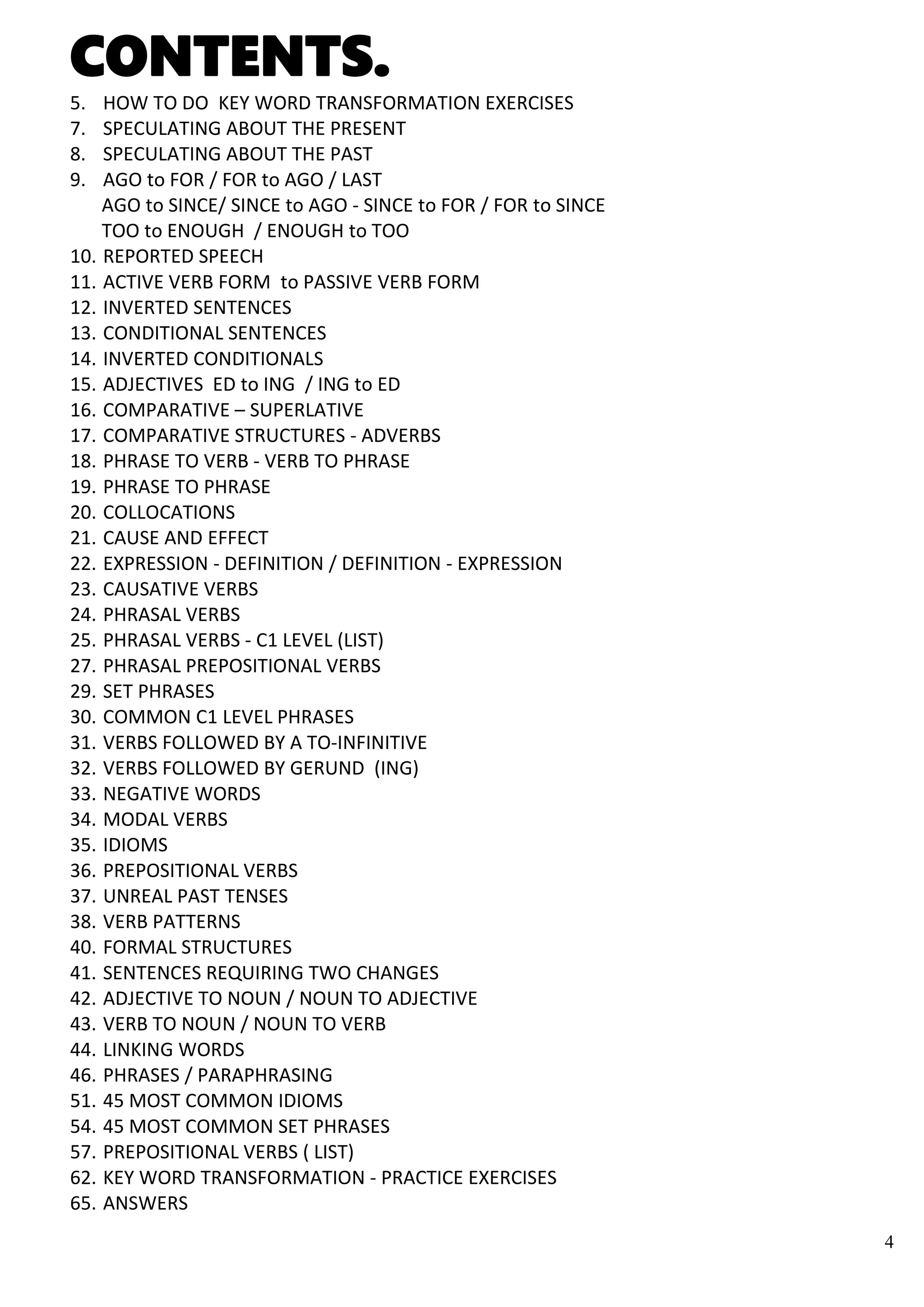 4
CONTENTS.
5. HOW TO DO KEY WORD TRANSFORMATION EXERCISES
7. SPECULATING ABOUT THE PRESENT
8. SPECULATING ABOUT THE PAST
9. AGO to FOR / FOR to AGO / LAST
AGO to SINCE/ SINCE to AGO - SINCE to FOR / FOR to SINCE
TOO to ENOUGH / ENOUGH to TOO
10. REPORTED SPEECH
11. ACTIVE VERB FORM to PASSIVE VERB FORM
12. INVERTED SENTENCES
13. CONDITIONAL SENTENCES
14. INVERTED CONDITIONALS
15. ADJECTIVES ED to ING / ING to ED
16. COMPARATIVE – SUPERLATIVE
17. COMPARATIVE STRUCTURES - ADVERBS
18. PHRASE TO VERB - VERB TO PHRASE
19. PHRASE TO PHRASE
20. COLLOCATIONS
21. CAUSE AND EFFECT
22. EXPRESSION - DEFINITION / DEFINITION - EXPRESSION
23. CAUSATIVE VERBS
24. PHRASAL VERBS
25. PHRASAL VERBS - C1 LEVEL (LIST)
27. PHRASAL PREPOSITIONAL VERBS
29. SET PHRASES
30. COMMON C1 LEVEL PHRASES
31. VERBS FOLLOWED BY A TO-INFINITIVE
32. VERBS FOLLOWED BY GERUND (ING)
33. NEGATIVE WORDS
34. MODAL VERBS
35. IDIOMS
36. PREPOSITIONAL VERBS
37. UNREAL PAST TENSES
38. VERB PATTERNS
40. FORMAL STRUCTURES
41. SENTENCES REQUIRING TWO CHANGES
42. ADJECTIVE TO NOUN / NOUN TO ADJECTIVE
43. VERB TO NOUN / NOUN TO VERB
44. LINKING WORDS
46. PHRASES / PARAPHRASING
51. 45 MOST COMMON IDIOMS
54. 45 MOST COMMON SET PHRASES
57. PREPOSITIONAL VERBS ( LIST)
62. KEY WORD TRANSFORMATION - PRACTICE EXERCISES
65. ANSWERS
 