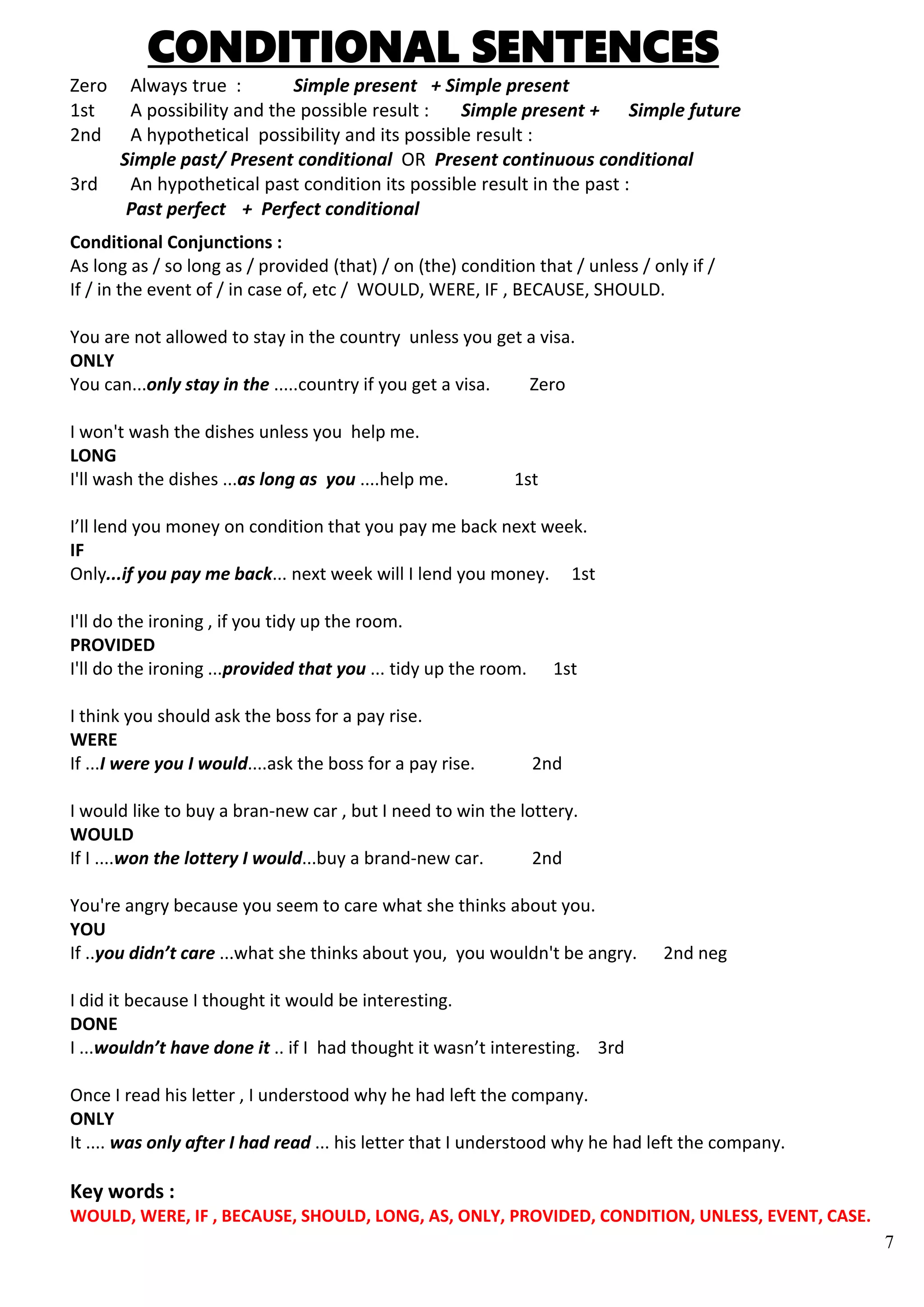 7
CONDITIONAL SENTENCES
Zero Always true : Simple present + Simple present
1st A possibility and the possible result : Simple present + Simple future
2nd A hypothetical possibility and its possible result :
Simple past/ Present conditional OR Present continuous conditional
3rd An hypothetical past condition its possible result in the past :
Past perfect + Perfect conditional
Conditional Conjunctions :
As long as / so long as / provided (that) / on (the) condition that / unless / only if /
If / in the event of / in case of, etc / WOULD, WERE, IF , BECAUSE, SHOULD.
You are not allowed to stay in the country unless you get a visa.
ONLY
You can...only stay in the .....country if you get a visa. Zero
I won't wash the dishes unless you help me.
LONG
I'll wash the dishes ...as long as you ....help me. 1st
I’ll lend you money on condition that you pay me back next week.
IF
Only...if you pay me back... next week will I lend you money. 1st
I'll do the ironing , if you tidy up the room.
PROVIDED
I'll do the ironing ...provided that you ... tidy up the room. 1st
I think you should ask the boss for a pay rise.
WERE
If ...I were you I would....ask the boss for a pay rise. 2nd
I would like to buy a bran-new car , but I need to win the lottery.
WOULD
If I ....won the lottery I would...buy a brand-new car. 2nd
You're angry because you seem to care what she thinks about you.
YOU
If ..you didn’t care ...what she thinks about you, you wouldn't be angry. 2nd neg
I did it because I thought it would be interesting.
DONE
I ...wouldn’t have done it .. if I had thought it wasn’t interesting. 3rd
Once I read his letter , I understood why he had left the company.
ONLY
It .... was only after I had read ... his letter that I understood why he had left the company.
Key words :
WOULD, WERE, IF , BECAUSE, SHOULD, LONG, AS, ONLY, PROVIDED, CONDITION, UNLESS, EVENT, CASE.
 