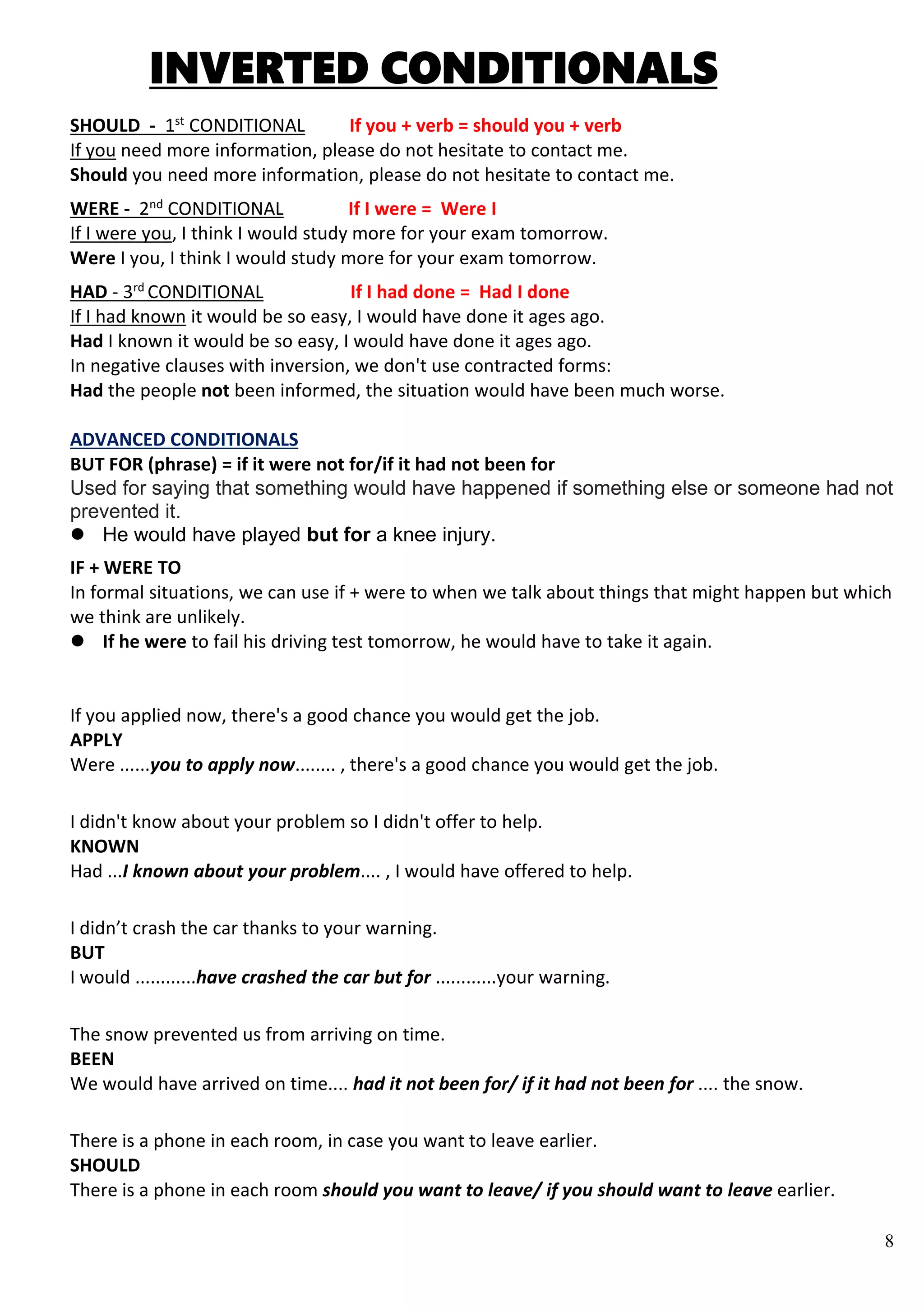8
INVERTED CONDITIONALS
SHOULD - 1st
CONDITIONAL If you + verb = should you + verb
If you need more information, please do not hesitate to contact me.
Should you need more information, please do not hesitate to contact me.
WERE - 2nd
CONDITIONAL If I were = Were I
If I were you, I think I would study more for your exam tomorrow.
Were I you, I think I would study more for your exam tomorrow.
HAD - 3rd
CONDITIONAL If I had done = Had I done
If I had known it would be so easy, I would have done it ages ago.
Had I known it would be so easy, I would have done it ages ago.
In negative clauses with inversion, we don't use contracted forms:
Had the people not been informed, the situation would have been much worse.
ADVANCED CONDITIONALS
BUT FOR (phrase) = if it were not for/if it had not been for
Used for saying that something would have happened if something else or someone had not
prevented it.
 He would have played but for a knee injury.
IF + WERE TO
In formal situations, we can use if + were to when we talk about things that might happen but which
we think are unlikely.
 If he were to fail his driving test tomorrow, he would have to take it again.
If you applied now, there's a good chance you would get the job.
APPLY
Were ......you to apply now........ , there's a good chance you would get the job.
I didn't know about your problem so I didn't offer to help.
KNOWN
Had ...I known about your problem.... , I would have offered to help.
I didn’t crash the car thanks to your warning.
BUT
I would ............have crashed the car but for ............your warning.
The snow prevented us from arriving on time.
BEEN
We would have arrived on time.... had it not been for/ if it had not been for .... the snow.
There is a phone in each room, in case you want to leave earlier.
SHOULD
There is a phone in each room should you want to leave/ if you should want to leave earlier.
 