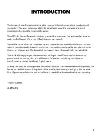 3
INTRODUCTION
The Key word transformation tests a wide range of different grammatical structures and
vocabulary. You must show your ability to paraphrase using the key word and, most
importantly, keeping the meaning the same.
The difficulty lies on the great variety of grammatical structures that you need to learn in
order to do this part of the Use of English exam successfully.
You will be required to use structures such as passive tenses, conditional clauses, reported
speech, causative verbs, inverted sentences, comparatives and superlatives, phrasal verbs,
idioms, set phrases, etc. The book that you have in front of you will help you with that.
This book will help you get a better understanding of the different and most common
grammatical structures , that you will have to face when completing the Key word
transformation part of the Use of English exam.
As they say, practice makes perfect. The more Key word transformation exercises you do, the
better you will become at doing them. What’s more, over time you will get a feel for what
kind of grammatical structure or lexical item is needed for the exercise that you are doing.
To your success.
D.Méndez
 