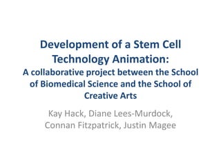 Development of a Stem Cell Technology Animation: A collaborative project between the School of Biomedical Science and the School of Creative Arts Kay Hack, Diane Lees-Murdock, Connan Fitzpatrick, Justin Magee 