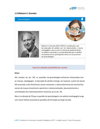 e-IPP | Unidade de e-Learning e Inovação Pedagógica do IPP | e-ipp@sc.ipp.pt | http://e-ipp.ipp.pt
1.9 Malcom S. Knowles
Notas:
Até meados do séc. XIX, as questões da aprendizagem estiveram relacionadas com
as crianças (pedagogia). A educação de adultos emerge, em especial, a partir do século
XIX associada a dois fenómenos sociais relevantes: o desenvolvimento de movimentos
sociais de massas (movimento operário) e à democratização, desenvolvimento e
consolidação dos sistemasescolares nacionais, já no séc. XX.
Mas é na década de 70 que a questão da aprendizagem nos adultos (andragogia) surge
com maior ênfase associada às questões da formação ao longo da vida.
 