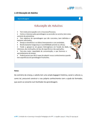 e-IPP | Unidade de e-Learning e Inovação Pedagógica do IPP | e-ipp@sc.ipp.pt | http://e-ipp.ipp.pt
1.10 Educação de Adultos
Notas:
Ao contrário da criança, o adulto tem uma ampla bagagem histórica, social e cultural, e,
como tal, procurará construir o seu próprio conhecimento com a ajuda do formador,
que assim se converte num facilitador da aprendizagem.
 