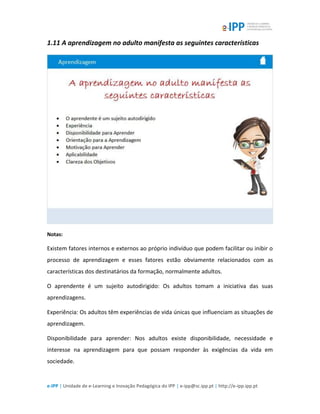e-IPP | Unidade de e-Learning e Inovação Pedagógica do IPP | e-ipp@sc.ipp.pt | http://e-ipp.ipp.pt
1.11 A aprendizagem no adulto manifesta as seguintes características
Notas:
Existem fatores internos e externos ao próprio indivíduo que podem facilitar ou inibir o
processo de aprendizagem e esses fatores estão obviamente relacionados com as
características dos destinatários da formação, normalmente adultos.
O aprendente é um sujeito autodirigido: Os adultos tomam a iniciativa das suas
aprendizagens.
Experiência: Os adultos têm experiências de vida únicas que influenciam as situações de
aprendizagem.
Disponibilidade para aprender: Nos adultos existe disponibilidade, necessidade e
interesse na aprendizagem para que possam responder às exigências da vida em
sociedade.
 