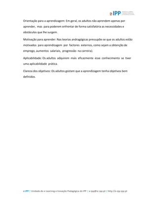 e-IPP | Unidade de e-Learning e Inovação Pedagógica do IPP | e-ipp@sc.ipp.pt | http://e-ipp.ipp.pt
Orientação para a aprendizagem: Em geral, os adultos não aprendem apenas por
aprender, mas para poderem enfrentar de forma satisfatória as necessidades e
obstáculos que lhe surgem.
Motivação para aprender: Nas teorias andragógicas pressupõe-se que os adultos estão
motivados para aprendizagem por factores externos, como sejam a obtenção de
emprego, aumentos salariais, progressão na carreira).
Aplicabilidade: Os adultos adquirem mais eficazmente esse conhecimento se tiver
uma aplicabilidade prática.
Clareza dos objetivos: Os adultos gostam que a aprendizagem tenha objetivos bem
definidos.
 