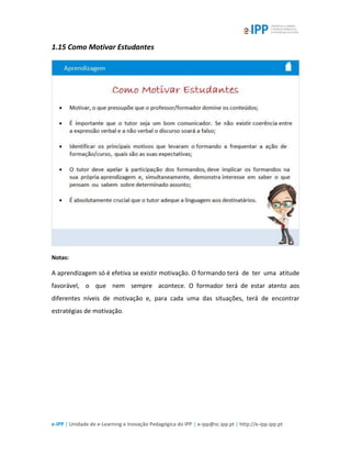 e-IPP | Unidade de e-Learning e Inovação Pedagógica do IPP | e-ipp@sc.ipp.pt | http://e-ipp.ipp.pt
1.15 Como Motivar Estudantes
Notas:
A aprendizagem só é efetiva se existir motivação. O formando terá de ter uma atitude
favorável, o que nem sempre acontece. O formador terá de estar atento aos
diferentes níveis de motivação e, para cada uma das situações, terá de encontrar
estratégias de motivação.
 