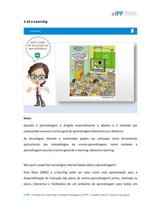 e-IPP | Unidade de e-Learning e Inovação Pedagógica do IPP | e-ipp@sc.ipp.pt | http://e-ipp.ipp.pt
1.16 e-Learning
Notas:
Quando a aprendizagem é dirigida essencialmente a adultos e é mediada por
computador assume o termo geral de aprendizagem eletrónica ou a distância.
As tecnologias Internet e multimédia podem ser utilizadas como ferramentas
aplicacionais das metodologias de ensino-aprendizagem, neste contexto a
aprendizagem assume o termo geral de e-learning: electronic-learning.
Mas qual o papel das tecnologias Internet (web) sobre a aprendizagem?
Para Khan (2005) o e-learning pode ser visto como uma aproximação para a
disponibilização da instrução (do plano de ensino-aprendizagem) online, centrada no
aluno, interactiva e facilitadora de um ambiente de aprendizagem para todos, em
 
