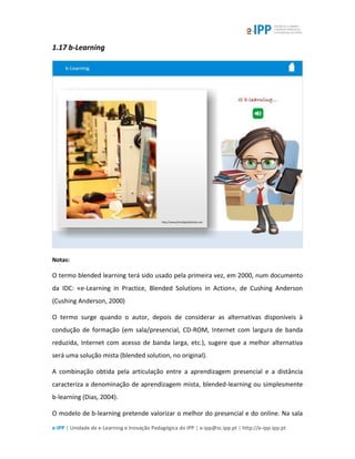 e-IPP | Unidade de e-Learning e Inovação Pedagógica do IPP | e-ipp@sc.ipp.pt | http://e-ipp.ipp.pt
1.17 b-Learning
Notas:
O termo blended learning terá sido usado pela primeira vez, em 2000, num documento
da IDC: «e-Learning in Practice, Blended Solutions in Action», de Cushing Anderson
(Cushing Anderson, 2000)
O termo surge quando o autor, depois de considerar as alternativas disponíveis à
condução de formação (em sala/presencial, CD-ROM, Internet com largura de banda
reduzida, Internet com acesso de banda larga, etc.), sugere que a melhor alternativa
será uma solução mista (blended solution, no original).
A combinação obtida pela articulação entre a aprendizagem presencial e a distância
caracteriza a denominação de aprendizagem mista, blended-learning ou simplesmente
b-learning (Dias, 2004).
O modelo de b-learning pretende valorizar o melhor do presencial e do online. Na sala
 