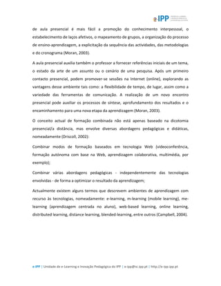 e-IPP | Unidade de e-Learning e Inovação Pedagógica do IPP | e-ipp@sc.ipp.pt | http://e-ipp.ipp.pt
de aula presencial é mais fácil a promoção do conhecimento interpessoal, o
estabelecimento de laços afetivos, o mapeamento de grupos, a organização do processo
de ensino-aprendizagem, a explicitação da sequência das actividades, das metodologias
e do cronograma (Moran, 2003).
A aula presencial auxilia também o professor a fornecer referências iniciais de um tema,
o estado da arte de um assunto ou o cenário de uma pesquisa. Após um primeiro
contacto presencial, podem promover-se sessões na Internet (online), explorando as
vantagens desse ambiente tais como: a flexibilidade de tempo, de lugar, assim como a
variedade das ferramentas de comunicação. A realização de um novo encontro
presencial pode auxiliar os processos de síntese, aprofundamento dos resultados e o
encaminhamento para uma nova etapa da aprendizagem (Moran, 2003).
O conceito actual de formação combinada não está apenas baseado na dicotomia
presencial/a distância, mas envolve diversas abordagens pedagógicas e didáticas,
nomeadamente (Driscoll, 2002):
Combinar modos de formação baseados em tecnologia Web (videoconferência,
formação autónoma com base na Web, aprendizagem colaborativa, multimédia, por
exemplo);
Combinar várias abordagens pedagógicas - independentemente das tecnologias
envolvidas - de forma a optimizar o resultado da aprendizagem;
Actualmente existem alguns termos que descrevem ambientes de aprendizagem com
recurso às tecnologias, nomeadamente: e-learning, m-learning (mobile learning), me-
learning (aprendizagem centrada no aluno), web-based learning, online learning,
distributed learning, distance learning, blended-learning, entre outros (Campbell, 2004).
 