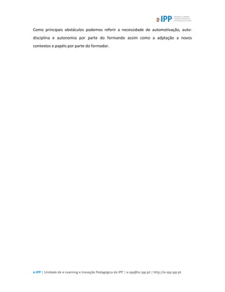 e-IPP | Unidade de e-Learning e Inovação Pedagógica do IPP | e-ipp@sc.ipp.pt | http://e-ipp.ipp.pt
Como principais obstáculos podemos referir a necessidade de automotivação, auto-
disciplina e autonomia por parte do formando assim como a adptação a novos
contextos e papéis por parte do formador.
 