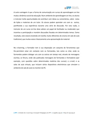 e-IPP | Unidade de e-Learning e Inovação Pedagógica do IPP | e-ipp@sc.ipp.pt | http://e-ipp.ipp.pt
A outra vantagem é que a forma de comunicação em cursos de aprendizagem on-line
muda a dinâmica social da educação. Num ambiente de aprendizagem on-line, os alunos
e instrutor terão oportunidades de contribuir com ideias ou comentários, sobre notas
de lições e materiais de um tutor. Os alunos podem aprender uns com os outros,
partilhando a sua experiência durante uma série de discussão. Por esta razão, o
instrutor de um curso on-line deve adotar um papel de facilitador ou moderador que
incentiva a participação e mantém discussões focadas em determinados temas. Como
resultado, este estará envolvido em tarefas muito diferentes do ensino em sala de aula
tradicional, que muitas vezes é basicamente uma apresentação do material.
No e-learning, o formador tem à sua disposição um conjunto de ferramentas que
lhe permitem estar em contacto com os formandos, tais como os chat, onde os
formandos podem dialogar uns com os outros em tempo real, através de mensagens
escritas; os fóruns, onde são publicadas mensagens de formandos e formadores (por
exemplo, com questões sobre determinadas matérias dos cursos); o e-mail; e as
salas de aula virtuais, que incluem vários dispositivos electrónicos que simulam o
ambiente de sala de aula no monitor do PC.
 