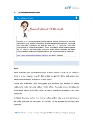 e-IPP | Unidade de e-Learning e Inovação Pedagógica do IPP | e-ipp@sc.ipp.pt | http://e-ipp.ipp.pt
1.21 Online versus tradicional
Notas:
Neste momento peço a sua reflexão sobre o ensino online - o que é a sua sensação?
Como se sente a navegar na web? Que sentido tem para si? Como pode desenvolver
trabalho num ambiente on-line com os seus alunos?
Muitos dos professores ditos tradicionais que recorrem aos modelos de ensino
tradicional e neste momento estão a refletir sobre a formação online. Não obstante,
ainda reside alguma desconfiança sobre a eficácia quando comparada com os cursos
presenciais.
A eficácia do ensino on-line e do ensino tradicional tem sido uma fonte contínua de
discussão, mas cada vez menos esta é a questão, porque a educação online está aqui
para ficar!
 