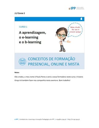 e-IPP | Unidade de e-Learning e Inovação Pedagógica do IPP | e-ipp@sc.ipp.pt | http://e-ipp.ipp.pt
1.2 Curso 1
Notas:
Olá a todos, o meu nome é Paula Peres e serei a vossa formadora neste curso. A tutora
Graça irá também fazer-nos companhia nesta aventura. Bom trabalho!
 