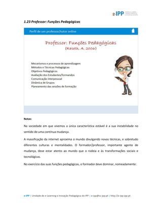 e-IPP | Unidade de e-Learning e Inovação Pedagógica do IPP | e-ipp@sc.ipp.pt | http://e-ipp.ipp.pt
1.23 Professor: Funções Pedagógicas
Notas:
Na sociedade em que vivemos a única característica estável é a sua instabilidade no
sentido de uma contínua mudança.
A massificação da internet aproxima o mundo divulgando novas técnicas, e sobretudo
diferentes culturas e mentalidades. O formador/professor, importante agente de
mudança, deve estar atento ao mundo que o rodeia e às transformações sociais e
tecnológicas.
No exercício das suas funções pedagógicas, o formador deve dominar, nomeadamente:
 