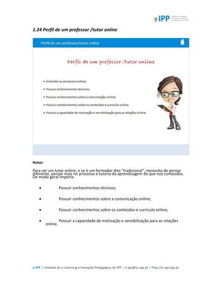 e-IPP | Unidade de e-Learning e Inovação Pedagógica do IPP | e-ipp@sc.ipp.pt | http://e-ipp.ipp.pt
1.24 Perfil de um professor /tutor online
Notas:
Para ser um tutor online, e se é um formador dito “tradicional”, necessita de pensar
diferente, pensar mais no processo e tutoria da aprendizagem do que nos conteúdos.
De modo geral importa
 Possuir conhecimentos técnicos;
 Possuir conhecimentos sobre a comunicação online;
 Possuir conhecimentos sobre os conteúdos e currículo online;
 Possuir a capacidade de motivação e sensibilização para as relações
online.
 