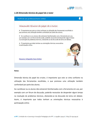 e-IPP | Unidade de e-Learning e Inovação Pedagógica do IPP | e-ipp@sc.ipp.pt | http://e-ipp.ipp.pt
1.26 Dimensão técnica do papel do e-tutor
Notas:
Dimensão técnica do papel do e-tutor, é importante que este se sinta confiante na
utilização das ferramentas escolhidas, e que promova uma utilização também
confortável por parte dos alunos.
Se o professor ou os alunos não estiverem familiarizados com a ferramenta em uso, por
exemplo com um fórum de discussão, poderão necessitar de despender algum tempo
na resolução de problemas técnicos, afastando-se da discussão do tema em debate.
Assim, é importante que todos tenham as orientações técnicas necessárias à
participação online.
 