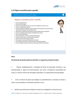 e-IPP | Unidade de e-Learning e Inovação Pedagógica do IPP | e-ipp@sc.ipp.pt | http://e-ipp.ipp.pt
1.27 Alguns conselhos para a gestão:
Notas:
Na dimensão de gestão podemos identificar as seguintes principais funções:
• Planear cuidadosamente a utilização do fórum de discussão incluindo a sua
calendarização e regras de funcionamento, tais como a frequência aconselhável de
acesso, o número mínimo de mensagens esperadas, e as expectativas de participação
• Criar um fórum de apoio que explique os procedimentos e encoraje os alunos a
inserir as suas dúvidas e comentários durante o curso
• Solicitar que cada aluno introduza um post com a biografia no início do curso
 