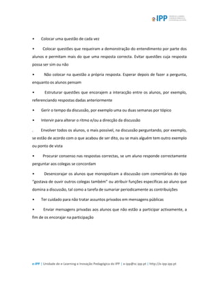 e-IPP | Unidade de e-Learning e Inovação Pedagógica do IPP | e-ipp@sc.ipp.pt | http://e-ipp.ipp.pt
• Colocar uma questão de cada vez
• Colocar questões que requeiram a demonstração do entendimento por parte dos
alunos e permitam mais do que uma resposta correcta. Evitar questões cuja resposta
possa ser sim ou não
• Não colocar na questão a própria resposta. Esperar depois de fazer a pergunta,
enquanto os alunos pensam
• Estruturar questões que encorajem a interacção entre os alunos, por exemplo,
referenciando respostas dadas anteriormente
• Gerir o tempo da discussão, por exemplo uma ou duas semanas por tópico
• Intervir para alterar o ritmo e/ou a direcção da discussão
. Envolver todos os alunos, o mais possível, na discussão perguntando, por exemplo,
se estão de acordo com o que acabou de ser dito, ou se mais alguém tem outro exemplo
ou ponto de vista
• Procurar consenso nas respostas correctas, se um aluno responde correctamente
perguntar aos colegas se concordam
• Desencorajar os alunos que monopolizam a discussão com comentários do tipo
“gostava de ouvir outros colegas também” ou atribuir funções específicas ao aluno que
domina a discussão, tal como a tarefa de sumariar periodicamente as contribuições
• Ter cuidado para não tratar assuntos privados em mensagens públicas
• Enviar mensagens privadas aos alunos que não estão a participar activamente, a
fim de os encorajar na participação
 