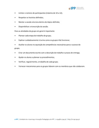 e-IPP | Unidade de e-Learning e Inovação Pedagógica do IPP | e-ipp@sc.ipp.pt | http://e-ipp.ipp.pt
• Limitar o número de participantes (máximo de 10 a 12);
• Respeitar os horários definidos;
• Manter a sessão síncrona dentro do tópico definido;
• Disponibilizar a transcrição da sessão.
Para as atividades de grupo em geral é importante:
• Planear cada etapa do trabalho de grupo;
• Explicar cuidadosamente à turma como os grupos irão funcionar;
• Auxiliar os alunos na aquisição de competências necessárias para o sucesso do
grupo;
• Criar um documento escrito com a descrição do trabalho e prazos de entrega;
• Ajudar os alunos a planear os procedimentos;
• Verificar, regularmente, o trabalho de cada grupo;
• Fornecer mecanismos para os grupos lidarem com os membros que não colaboram.
 