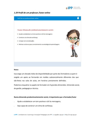 e-IPP | Unidade de e-Learning e Inovação Pedagógica do IPP | e-ipp@sc.ipp.pt | http://e-ipp.ipp.pt
1.29 Perfil de um professor /tutor online
Notas:
Isso exige um elevado índice de disponibilidade por parte dos formadores a quem é
exigido um apoio ao formando em moldes substancialmente diferentes dos que
são feitos nas salas de aulas, em horários previamente definidos.
Podemos enquadrar os papéis do formador em 4 grandes dimensões: dimensão social,
de gestão, pedagogica e técnica.
Numa dimensão predominantemente social, é importante que o formador/tutor
. Ajude a estabelecer um tom positivo e útil às mensagens;
. Seja capaz de construír um clima de confiança;
 