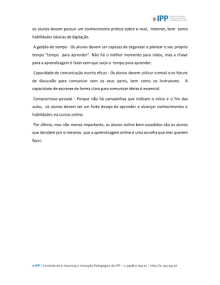 e-IPP | Unidade de e-Learning e Inovação Pedagógica do IPP | e-ipp@sc.ipp.pt | http://e-ipp.ipp.pt
os alunos devem possuir um conhecimento prático sobre e-mail, Internet, bem como
habilidades básicas de digitação.
A gestão do tempo - Os alunos devem ser capazes de organizar e planear o seu próprio
tempo "tempo para aprender”. Não há o melhor momento para todos, mas a chave
para a aprendizagem é fazer com que surja o tempo para aprender.
Capacidade de comunicação escrita eficaz - Os alunos devem utilizar o email e os fóruns
de discussão para comunicar com os seus pares, bem como os instrutores. A
capacidade de escrever de forma clara para comunicar ideias é essencial.
Compromisso pessoal - Porque não há campainhas que indicam o início e o fim das
aulas, os alunos devem ter um forte desejo de aprender e alcançar conhecimentos e
habilidades via cursos online.
Por último, mas não menos importante, os alunos online bem-sucedidos são os alunos
que decidem por si mesmos que a aprendizagem online é uma escolha que eles querem
fazer.
 