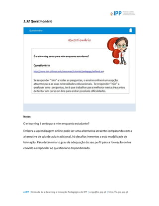 e-IPP | Unidade de e-Learning e Inovação Pedagógica do IPP | e-ipp@sc.ipp.pt | http://e-ipp.ipp.pt
1.32 Questinonário
Notas:
O e-learning é certo para mim enquanto estudante?
Embora a aprendizagem online pode ser uma alternativa atraente comparando com a
alternativa de sala de aula tradicional, há desafios inerentes a esta modalidade de
formação. Para determinar o grau de adequação do seu perfil para a formação online
convido a responder ao questionario disponibilizado.
 