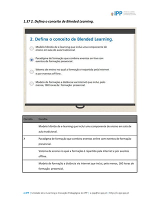 e-IPP | Unidade de e-Learning e Inovação Pedagógica do IPP | e-ipp@sc.ipp.pt | http://e-ipp.ipp.pt
1.37 2. Defina o conceito de Blended Learning.
Correto Escolha
Modelo híbrido de e-learning que inclui uma componente de ensino em sala de
aula tradicional.
X Paradigma de formação que combina eventos online com eventos de formação
presencial.
Sistema de ensino no qual a formação é repartida pela Internet e por eventos
offline.
Modelo de formação a distância via Internet que inclui, pelo menos, 160 horas de
formação presencial.
 