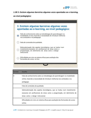 e-IPP | Unidade de e-Learning e Inovação Pedagógica do IPP | e-ipp@sc.ipp.pt | http://e-ipp.ipp.pt
1.38 3. Existem algumas barreiras algumas vezes apontadas ao e-learning,
ao nível pedagógico:
Correto Escolha
X Falta de conhecimento sobre as metodologias de aprendizagem na modalidade
online, havendo a necessidade de introduzir melhorias nos conteúdos e na
pedagogia.
Falta de conteúdos de qualidade.
Sobrevalorização dos aspetos tecnológicos, que se traduz num investimento
excessivo em profissionais de áreas como a programação, em detrimento de
áreas como o design instrucional.
Dificuldades em criar um sistema eficaz para avaliação dos formandos de cursos
online.
 