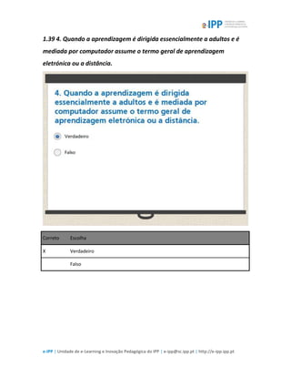 e-IPP | Unidade de e-Learning e Inovação Pedagógica do IPP | e-ipp@sc.ipp.pt | http://e-ipp.ipp.pt
1.39 4. Quando a aprendizagem é dirigida essencialmente a adultos e é
mediada por computador assume o termo geral de aprendizagem
eletrónica ou a distância.
Correto Escolha
X Verdadeiro
Falso
 